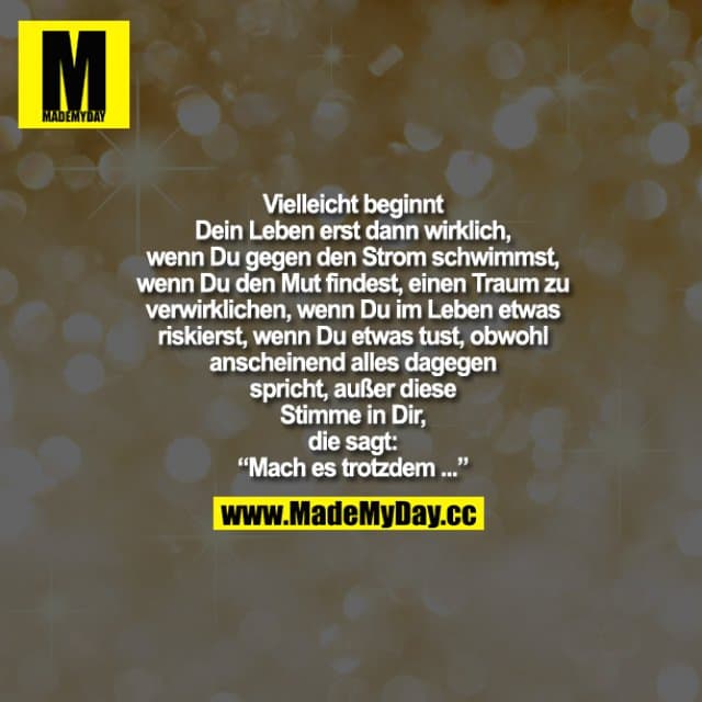 Vielleicht beginnt Dein Leben erst dann wirklich, wenn Du gegen den Strom schwimmst, wenn Du den Mut findest, einen Traum zu verwirklichen, wenn Du im Leben etwas riskierst, wenn Du etwas tust, obwohl anscheinend alles dagegen spricht, außer dieser Stimme in Dir, die sagt: "Mach es trotzdem..." - Inspiration, Zitate & Sprüche | MadeMyDay | Jetzt entdecken & teilen Vielleicht beginnt Dein Leben erst dann wirklich, wenn Du gegen den Strom schwimmst, wenn Du den Mut findest, einen Traum zu verwirklichen, wenn Du im Leben etwas riskierst, wenn Du etwas tust, obwohl anscheinend alles dagegen spricht, außer dieser Stimme in Dir, die sagt: "Mach es trotzdem..." - Inspirierendes Zitat mit Bild