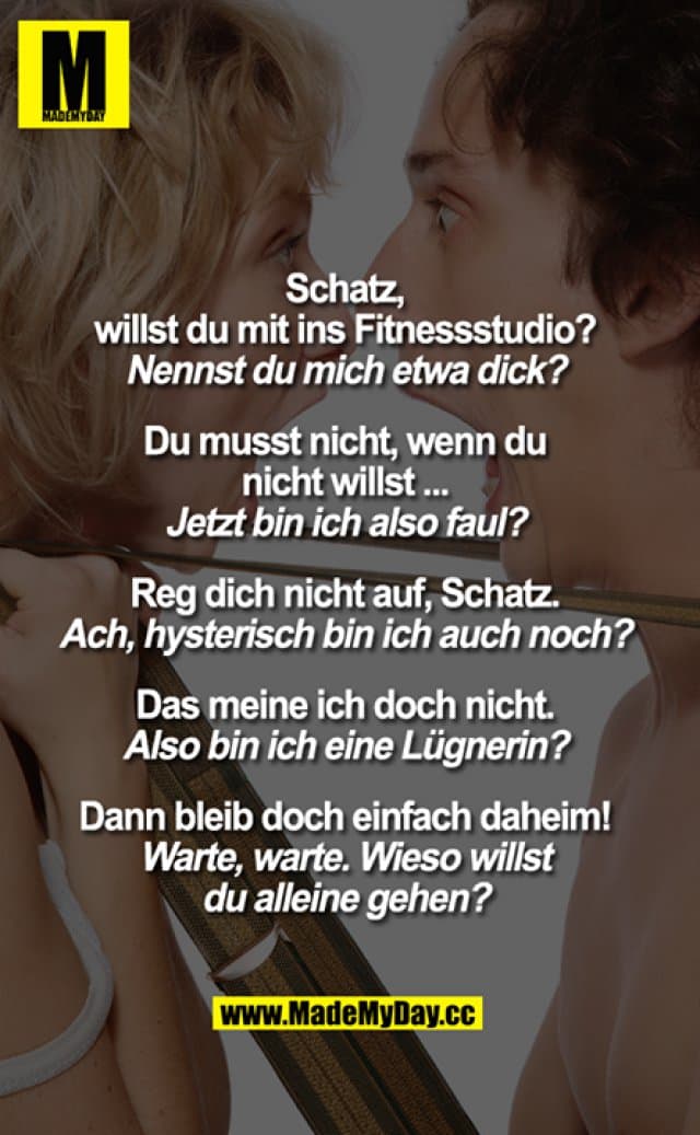 „Schatz,
willst du mit ins Fitnessstudio?"
„Nennst du mich etwa dick?"
„Du musst nicht, wenn du nicht willst..."
„Jetzt bin ich also faul?"
„Reg dich nicht auf, Schatz."
„Ach, hysterisch bin ich auch noch?"
„Das meine ich doch nicht."
„Also bin ich ein Lügner?"
„Dann bleib doch einfach daheim!"
"Warte, warte. Wieso willst
du alleine gehen?" - Inspiration, Zitate & Sprüche | MadeMyDay | Jetzt entdecken & teilen „Schatz,
willst du mit ins Fitnessstudio?"
„Nennst du mich etwa dick?"
„Du musst nicht, wenn du nicht willst..."
„Jetzt bin ich also faul?"
„Reg dich nicht auf, Schatz."
„Ach, hysterisch bin ich auch noch?"
„Das meine ich doch nicht."
„Also bin ich ein Lügner?"
„Dann bleib doch einfach daheim!"
"Warte, warte. Wieso willst
du alleine gehen?" - Inspirierendes Zitat mit Bild