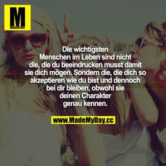 Die wichtigsten Menschen im Leben sind nicht die, die du beeindrucken musst, damit sie dich mögen. Sondern die, die dich so akzeptieren, wie du bist, und dennoch bei dir bleiben, obwohl sie deinen Charakter genau kennen. - Inspiration, Zitate & Sprüche | MadeMyDay | Jetzt entdecken & teilen Die wichtigsten Menschen im Leben sind nicht die, die du beeindrucken musst, damit sie dich mögen. Sondern die, die dich so akzeptieren, wie du bist, und dennoch bei dir bleiben, obwohl sie deinen Charakter genau kennen. - Inspirierendes Zitat mit Bild