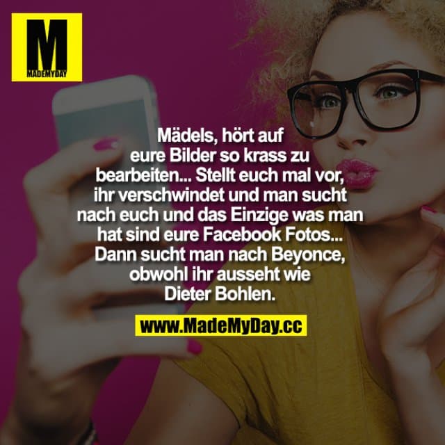 Mädels hört auf, eure Bilder so krass zu bearbeiten... Stellt euch mal vor, ihr verschwindet und man sucht nach euch und das Einzige, was man hat, sind eure Facebook-Fotos...
Dann sucht man nach Beyoncé, obwohl ihr ausseht wie Dieter Bohlen. - Inspiration, Zitate & Sprüche | MadeMyDay | Jetzt entdecken & teilen Mädels hört auf, eure Bilder so krass zu bearbeiten... Stellt euch mal vor, ihr verschwindet und man sucht nach euch und das Einzige, was man hat, sind eure Facebook-Fotos...
Dann sucht man nach Beyoncé, obwohl ihr ausseht wie Dieter Bohlen. - Inspirierendes Zitat mit Bild