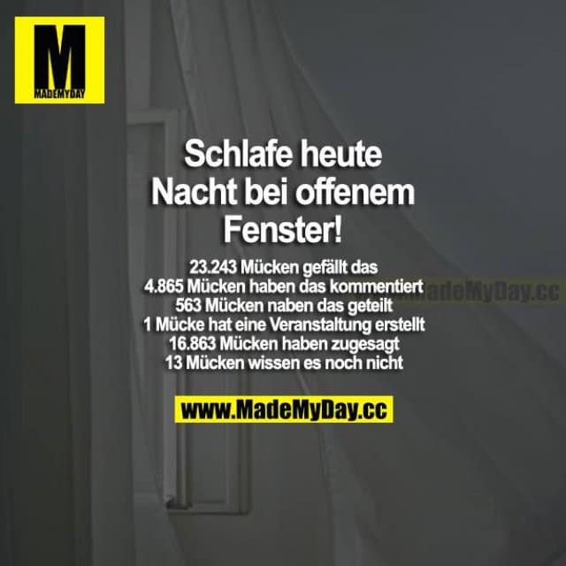 Schlafe heute Nacht bei offenem Fenster!
23.243 Mücken gefällt das
4.865 Mücken haben das kommentiert
563 Mücken haben das geteilt
1 Mücke hat eine Veranstaltung erstellt
16.863 Mücken haben zugesagt
13 Mücken wissen es noch nicht - Inspiration, Zitate & Sprüche | MadeMyDay | Jetzt entdecken & teilen Schlafe heute Nacht bei offenem Fenster!
23.243 Mücken gefällt das
4.865 Mücken haben das kommentiert
563 Mücken haben das geteilt
1 Mücke hat eine Veranstaltung erstellt
16.863 Mücken haben zugesagt
13 Mücken wissen es noch nicht - Inspirierendes Zitat mit Bild