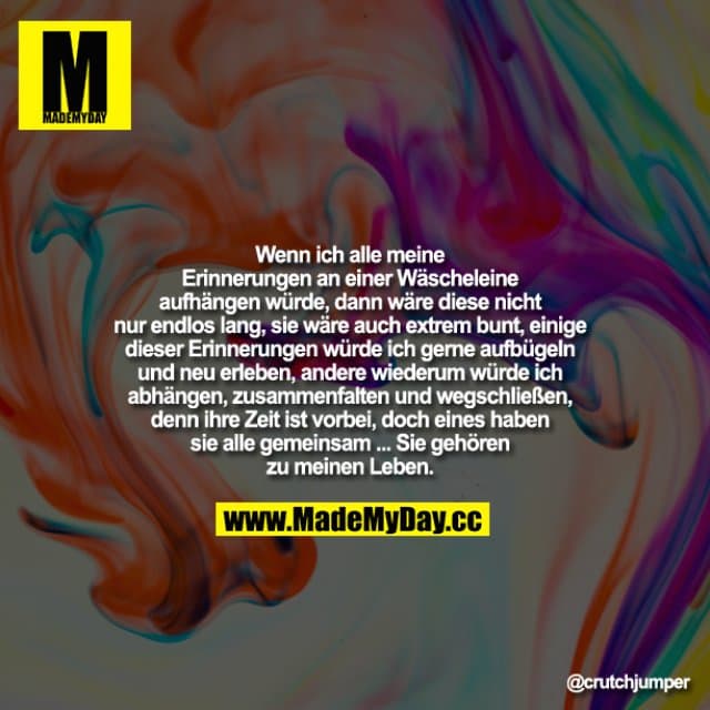 Wenn ich alle meine Erinnerungen einer Wäscheleine aufhängen würde, dann wäre diese nicht nur endlos lang, sie wäre auch extrem bunt, einige dieser Erinnerungen würde ich gerne aufbügeln und neu erleben, andere wiederum würde ich abhängen, zusammenfalten und wegschließen, denn ihre Zeit ist vorbei, doch eines haben sie alle gemeinsam - Sie gehören zu meinem Leben ... - Inspiration, Zitate & Sprüche | MadeMyDay | Jetzt entdecken & teilen Wenn ich alle meine Erinnerungen einer Wäscheleine aufhängen würde, dann wäre diese nicht nur endlos lang, sie wäre auch extrem bunt, einige dieser Erinnerungen würde ich gerne aufbügeln und neu erleben, andere wiederum würde ich abhängen, zusammenfalten und wegschließen, denn ihre Zeit ist vorbei, doch eines haben sie alle gemeinsam - Sie gehören zu meinem Leben ... - Inspirierendes Zitat mit Bild