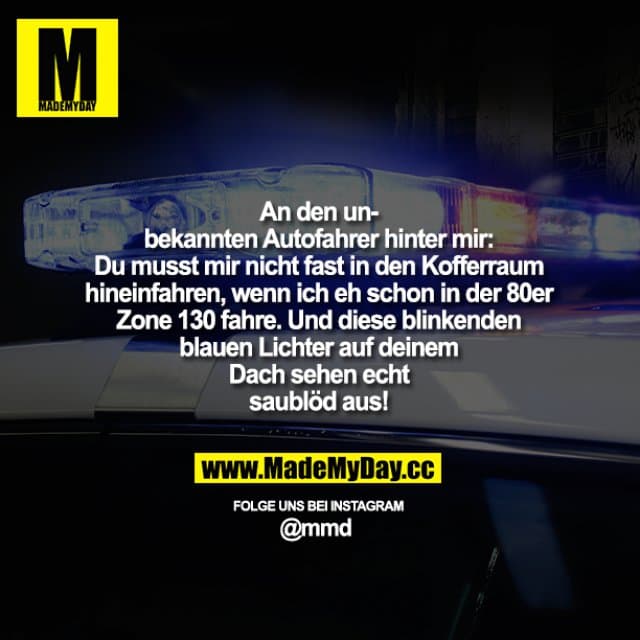 An den unbekannten Autofahrer hinter mir: Du musst mir nicht fast in den Kofferraum hineinfahren, wenn ich eh schon in der 80er Zone 130 fahre. Und diese blinkenden blauen Lichter auf deinem Dach sehen echt saublöd aus! - Inspiration, Zitate & Sprüche | MadeMyDay | Jetzt entdecken & teilen An den unbekannten Autofahrer hinter mir: Du musst mir nicht fast in den Kofferraum hineinfahren, wenn ich eh schon in der 80er Zone 130 fahre. Und diese blinkenden blauen Lichter auf deinem Dach sehen echt saublöd aus! - Inspirierendes Zitat mit Bild