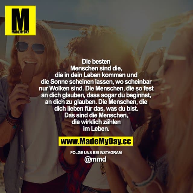 Die besten Menschen sind die, die in dein Leben kommen und die Sonne scheinen lassen, wo scheinbar nur Wolken sind. Die Menschen, die so fest an dich glauben, dass sogar du beginnst, an dich zu glauben. Die Menschen, die dich lieben für das, was du bist. Das sind die Menschen, die wirklich zählen im Leben. - Inspiration, Zitate & Sprüche | MadeMyDay | Jetzt entdecken & teilen Die besten Menschen sind die, die in dein Leben kommen und die Sonne scheinen lassen, wo scheinbar nur Wolken sind. Die Menschen, die so fest an dich glauben, dass sogar du beginnst, an dich zu glauben. Die Menschen, die dich lieben für das, was du bist. Das sind die Menschen, die wirklich zählen im Leben. - Inspirierendes Zitat mit Bild