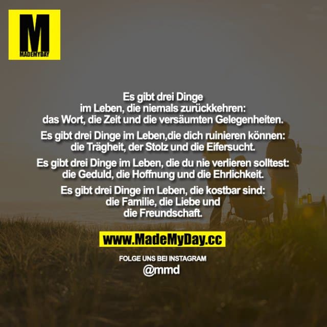 Es gibt drei Dinge im Leben, die niemals zurückkehren: das Wort, die Zeit und die versäumten Gelegenheiten.
Es gibt drei Dinge im Leben, die dich ruinieren können: die Trägheit, der Stolz und die Eifersucht.
Es gibt drei Dinge im Leben, die du nie verlieren solltest: die Geduld, die Hoffnung und die Ehrlichkeit.
Es gibt drei Dinge im Leben, die kostbar sind: die Familie, die Liebe und die Freundschaft. - Inspiration, Zitate & Sprüche | MadeMyDay | Jetzt entdecken & teilen Es gibt drei Dinge im Leben, die niemals zurückkehren: das Wort, die Zeit und die versäumten Gelegenheiten.
Es gibt drei Dinge im Leben, die dich ruinieren können: die Trägheit, der Stolz und die Eifersucht.
Es gibt drei Dinge im Leben, die du nie verlieren solltest: die Geduld, die Hoffnung und die Ehrlichkeit.
Es gibt drei Dinge im Leben, die kostbar sind: die Familie, die Liebe und die Freundschaft. - Inspirierendes Zitat mit Bild