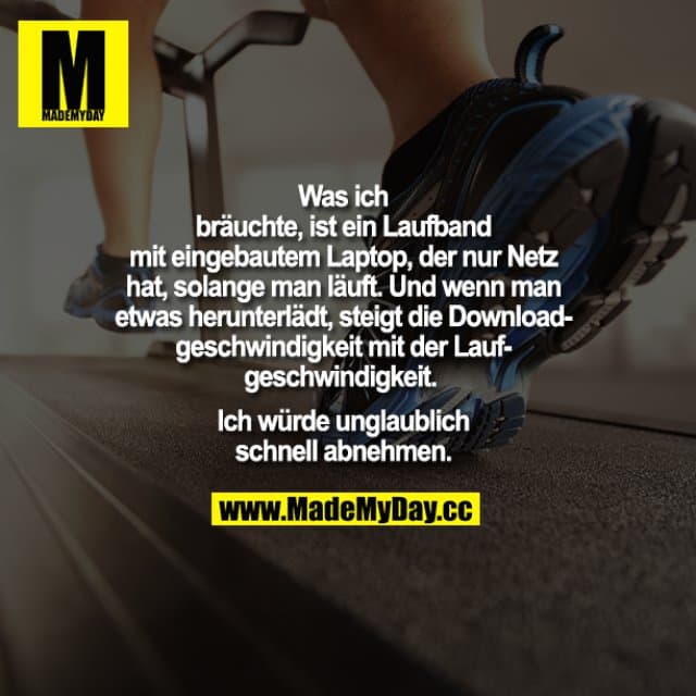 Was ich bräuchte, ist ein Laufband mit eingebautem Laptop, der nur Netz hat, solange man läuft. Und wenn man etwas herunterlädt, steigt die Downloadgeschwindigkeit mit der Laufgeschwindigkeit.
Ich würde unglaublich schnell abnehmen. - Inspiration, Zitate & Sprüche | MadeMyDay | Jetzt entdecken & teilen Was ich bräuchte, ist ein Laufband mit eingebautem Laptop, der nur Netz hat, solange man läuft. Und wenn man etwas herunterlädt, steigt die Downloadgeschwindigkeit mit der Laufgeschwindigkeit.
Ich würde unglaublich schnell abnehmen. - Inspirierendes Zitat mit Bild