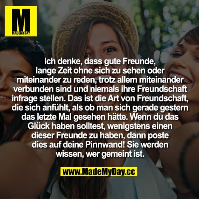 Ich denke, dass gute Freunde, lange Zeit ohne sich zu sehen oder miteinander zu reden, trotz allem miteinander verbunden sind und niemals ihre Freundschaft infrage stellen. Das ist die Art von Freundschaft, die sich anfühlt, als ob man sich gerade gestern das letzte Mal gesehen hätte. Wenn du das Glück haben solltest, wenigstens einen dieser Freunde zu haben, dann poste dies auf deine Pinnwand! Sie werden wissen, wer gemeint ist. - Inspiration, Zitate & Sprüche | MadeMyDay | Jetzt entdecken & teilen Ich denke, dass gute Freunde, lange Zeit ohne sich zu sehen oder miteinander zu reden, trotz allem miteinander verbunden sind und niemals ihre Freundschaft infrage stellen. Das ist die Art von Freundschaft, die sich anfühlt, als ob man sich gerade gestern das letzte Mal gesehen hätte. Wenn du das Glück haben solltest, wenigstens einen dieser Freunde zu haben, dann poste dies auf deine Pinnwand! Sie werden wissen, wer gemeint ist. - Inspirierendes Zitat mit Bild