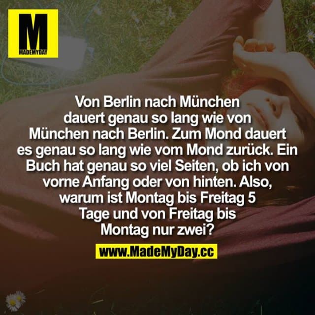 Von Berlin nach München dauert genau so lang wie von München nach Berlin.
Zum Mond dauert es genau so lang wie vom Mond zurück.
Ein Buch hat genau so viel Seiten, ob ich von vorne Anfang oder von hinten.
Also, warum ist Montag bis Freitag 5 Tage und von Freitag bis Montag nur zwei? - Inspiration, Zitate & Sprüche | MadeMyDay | Jetzt entdecken & teilen Von Berlin nach München dauert genau so lang wie von München nach Berlin.
Zum Mond dauert es genau so lang wie vom Mond zurück.
Ein Buch hat genau so viel Seiten, ob ich von vorne Anfang oder von hinten.
Also, warum ist Montag bis Freitag 5 Tage und von Freitag bis Montag nur zwei? - Inspirierendes Zitat mit Bild