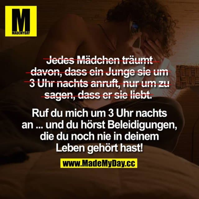 Jedes Mädchen träumt davon, dass ein Junge sie um 3 Uhr nachts anruft, nur um zu sagen, dass er sie liebt.
Ruf du mich um 3 Uhr nachts an ...
... und du hörst Beleidigungen, die du noch nie in deinem Leben gehört hast! - Inspiration, Zitate & Sprüche | MadeMyDay | Jetzt entdecken & teilen Jedes Mädchen träumt davon, dass ein Junge sie um 3 Uhr nachts anruft, nur um zu sagen, dass er sie liebt.
Ruf du mich um 3 Uhr nachts an ...
... und du hörst Beleidigungen, die du noch nie in deinem Leben gehört hast! - Inspirierendes Zitat mit Bild