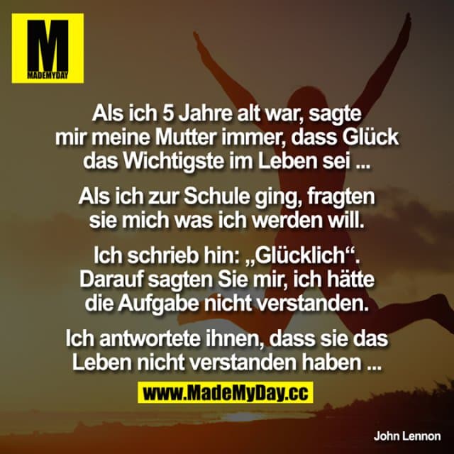 Als ich 5 Jahre alt war, sagte mir meine Mutter immer, dass Glück das Wichtigste im Leben sei ...
Als ich zur Schule ging, fragten sie mich was ich werden will!? Ich schrieb hin: "Glücklich“.
Darauf sagten Sie mir, ich hätte die Aufgabe nicht verstanden. Ich antwortete ihnen, dass sie das Leben nicht verstanden haben ... - Inspiration, Zitate & Sprüche | MadeMyDay | Jetzt entdecken & teilen Als ich 5 Jahre alt war, sagte mir meine Mutter immer, dass Glück das Wichtigste im Leben sei ...
Als ich zur Schule ging, fragten sie mich was ich werden will!? Ich schrieb hin: "Glücklich“.
Darauf sagten Sie mir, ich hätte die Aufgabe nicht verstanden. Ich antwortete ihnen, dass sie das Leben nicht verstanden haben ... - Inspirierendes Zitat mit Bild