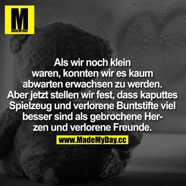 Als wir noch klein waren, konnten wir es kaum abwarten erwachsen zu werden. Aber jetzt stellen wir fest, dass kaputtes Spielzeug und verlorene Buntstifte viel besser sind als gebrochene Herzen und verlorene Freunde. - Inspiration, Zitate & Sprüche | MadeMyDay | Jetzt entdecken & teilen Als wir noch klein waren, konnten wir es kaum abwarten erwachsen zu werden. Aber jetzt stellen wir fest, dass kaputtes Spielzeug und verlorene Buntstifte viel besser sind als gebrochene Herzen und verlorene Freunde. - Inspirierendes Zitat mit Bild