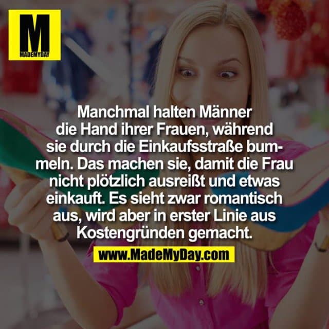 Manchmal halten Männer die Hand ihrer Frauen, während sie durch die Einkaufsstraße bummeln. Das machen sie, damit die Frau nicht plötzlich ausreißt und etwas einkauft.
Es sieht zwar romantisch aus, wird aber in erster Linie aus Kostengründen gemacht. - Inspiration, Zitate & Sprüche | MadeMyDay | Jetzt entdecken & teilen Manchmal halten Männer die Hand ihrer Frauen, während sie durch die Einkaufsstraße bummeln. Das machen sie, damit die Frau nicht plötzlich ausreißt und etwas einkauft.
Es sieht zwar romantisch aus, wird aber in erster Linie aus Kostengründen gemacht. - Inspirierendes Zitat mit Bild