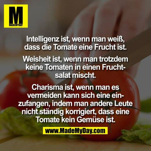Intelligenz ist, wenn man weiß, dass die Tomate eine Frucht ist.
Weisheit ist, wenn man trotzdem keine Tomaten in einen Fruchtsalat mischt.
Charisma ist, wenn man es vermeiden kann sich eine einzufangen, indem man andere Leute nicht ständig korrigiert, dass eine Tomate kein Gemüse ist. - Inspiration, Zitate & Sprüche | MadeMyDay | Jetzt entdecken & teilen Intelligenz ist, wenn man weiß, dass die Tomate eine Frucht ist.
Weisheit ist, wenn man trotzdem keine Tomaten in einen Fruchtsalat mischt.
Charisma ist, wenn man es vermeiden kann sich eine einzufangen, indem man andere Leute nicht ständig korrigiert, dass eine Tomate kein Gemüse ist. - Inspirierendes Zitat mit Bild