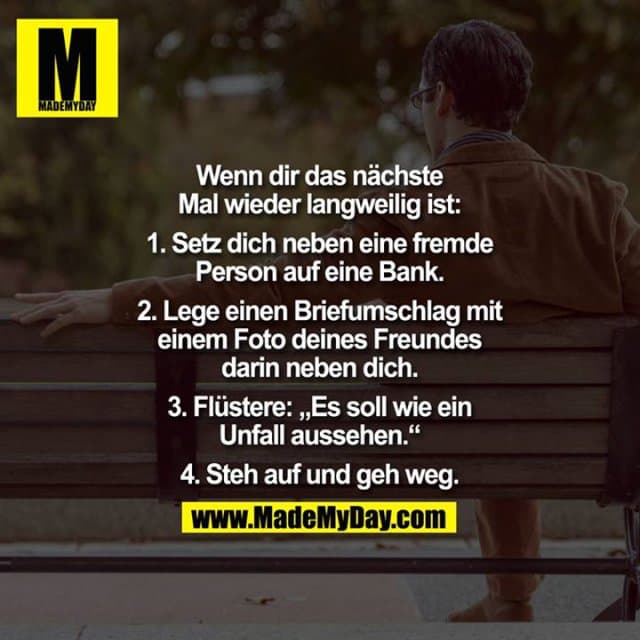 Wenn dir das nächste Mal wieder langweilig ist:
1. Setz dich neben eine fremde Person auf eine Bank.
2.Lege einen Briefumschlag mit deinem Foto eines Freundes darin neben dich.
3.Flüstere: "Es soll wie ein Unfall aussehen."
4.Steh auf und geh weg. - Inspiration, Zitate & Sprüche | MadeMyDay | Jetzt entdecken & teilen Wenn dir das nächste Mal wieder langweilig ist:
1. Setz dich neben eine fremde Person auf eine Bank.
2.Lege einen Briefumschlag mit deinem Foto eines Freundes darin neben dich.
3.Flüstere: "Es soll wie ein Unfall aussehen."
4.Steh auf und geh weg. - Inspirierendes Zitat mit Bild