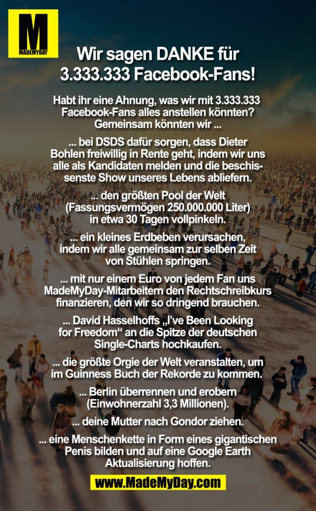 Wir sagen DANKE für 3.333.333 Facebook Fans
Habt ihr eine Ahnung, was wir mit 3.333.333 Facebook Fans alles anstellen könnten? Gemeinsam könnten wir ...
... bei DSDS dafür sorgen, dass Dieter Bohlen freiwillig in Rente geht, indem wir uns alle als Kandidaten melden und die beschissenste Show unseres Lebens abliefern.
... den größten Pool der Welt (Fassungsvermögen 250.000.000 Liter) in etwa 30 Tagen vollpinkeln.
... ein kleines Erdbeben verursachen, indem wir alle gemeinsam zur selben Zeit von Stühlen springen.
... mit nur einem Euro von jedem Fan uns MadeMyDay-Mitarbeitern den Rechtschreibkurs finanzieren, den wir so dringend brauchen.
... David Hasselhoffs „I've Been Looking For Freedom“ an die Spitze der deutschen Single-Charts hochkaufen.
... die größte Orgie der Welt veranstalten, um im Guinness Buch der Rekorde zu kommen.
... Berlin überrennen und erobern (Einwohnerzahl 3,3 Millionen).
... deine Mutter nach Gondor ziehen.
... eine Menschenkette in Form eines gigantischen Penis bilden und auf eine Google Earth Aktualisierung hoffen. - Inspiration, Zitate & Sprüche | MadeMyDay | Jetzt entdecken & teilen Wir sagen DANKE für 3.333.333 Facebook Fans
Habt ihr eine Ahnung, was wir mit 3.333.333 Facebook Fans alles anstellen könnten? Gemeinsam könnten wir ...
... bei DSDS dafür sorgen, dass Dieter Bohlen freiwillig in Rente geht, indem wir uns alle als Kandidaten melden und die beschissenste Show unseres Lebens abliefern.
... den größten Pool der Welt (Fassungsvermögen 250.000.000 Liter) in etwa 30 Tagen vollpinkeln.
... ein kleines Erdbeben verursachen, indem wir alle gemeinsam zur selben Zeit von Stühlen springen.
... mit nur einem Euro von jedem Fan uns MadeMyDay-Mitarbeitern den Rechtschreibkurs finanzieren, den wir so dringend brauchen.
... David Hasselhoffs „I've Been Looking For Freedom“ an die Spitze der deutschen Single-Charts hochkaufen.
... die größte Orgie der Welt veranstalten, um im Guinness Buch der Rekorde zu kommen.
... Berlin überrennen und erobern (Einwohnerzahl 3,3 Millionen).
... deine Mutter nach Gondor ziehen.
... eine Menschenkette in Form eines gigantischen Penis bilden und auf eine Google Earth Aktualisierung hoffen. - Inspirierendes Zitat mit Bild