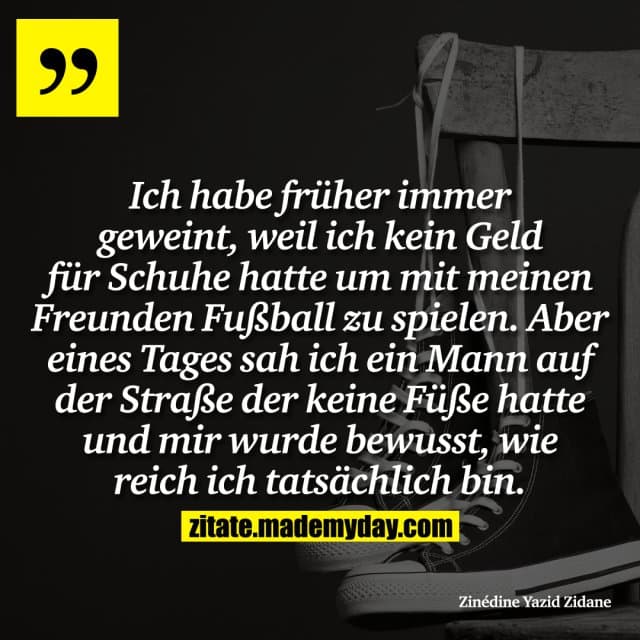 Ich habe früher immer geweint, weil ich kein Geld für Schuhe hatte um mit meinen Freunden Fußball zu spielen. Aber eines Tages sah ich ein Mann auf der Straße der keine Füße hatte und mir wurde bewusst, wie reich ich tatsächlich bin. - Inspiration, Zitate & Sprüche | MadeMyDay | Jetzt entdecken & teilen Ich habe früher immer geweint, weil ich kein Geld für Schuhe hatte um mit meinen Freunden Fußball zu spielen. Aber eines Tages sah ich ein Mann auf der Straße der keine Füße hatte und mir wurde bewusst, wie reich ich tatsächlich bin. - Inspirierendes Zitat mit Bild