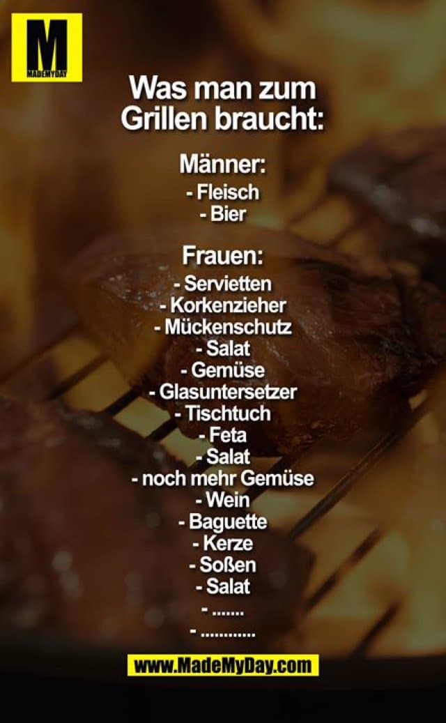 Was man zum Grillen braucht:
Männer:
- Fleisch
- Bier
Frauen
- Servietten
- Korkenzieher
- Mückenschutz
- Salat
- Gemüse
- Glasuntersetzer
- Tischtuch
- Feta
- Salat
- noch mehr Gemüse
- Wein
- Baguette
- Kerze
- Soßen
- Salat
- .......
- ............ - Inspiration, Zitate & Sprüche | MadeMyDay | Jetzt entdecken & teilen Was man zum Grillen braucht:
Männer:
- Fleisch
- Bier
Frauen
- Servietten
- Korkenzieher
- Mückenschutz
- Salat
- Gemüse
- Glasuntersetzer
- Tischtuch
- Feta
- Salat
- noch mehr Gemüse
- Wein
- Baguette
- Kerze
- Soßen
- Salat
- .......
- ............ - Inspirierendes Zitat mit Bild