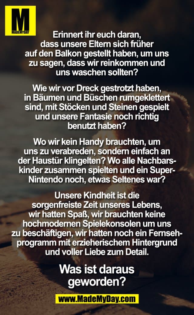 Erinnert ihr euch daran, dass unsere Eltern sich früher auf den Balkon gestellt haben, um uns zu sagen, dass wir reinkommen und uns waschen sollten? Wie wir vor Dreck gestrotzt haben und in Bäumen und Büschen rumgeklettert sind und mit Stöcken und Steinen gespielt und unsere Fantasie noch richtig benutzt haben? Wo wir kein Handy brauchten, um uns zu verabreden, sondern einfach an der Haustür klingelten? Wo alle Nachbarskinder zusammen spielten und ein Super-Nintendo noch, was Seltenes war? Unsere Kindheit ist die sorgenfreiste Zeit unseres Lebens, wir hatten Spaß, wir brauchten keine hochmodernen Spielekonsolen um uns zu beschäftigen, wir hatten noch ein Fernsehprogramm mit erzieherischem Hintergrund und voller Liebe zum Detail. Was ist daraus geworden? - Inspiration, Zitate & Sprüche | MadeMyDay | Jetzt entdecken & teilen Erinnert ihr euch daran, dass unsere Eltern sich früher auf den Balkon gestellt haben, um uns zu sagen, dass wir reinkommen und uns waschen sollten? Wie wir vor Dreck gestrotzt haben und in Bäumen und Büschen rumgeklettert sind und mit Stöcken und Steinen gespielt und unsere Fantasie noch richtig benutzt haben? Wo wir kein Handy brauchten, um uns zu verabreden, sondern einfach an der Haustür klingelten? Wo alle Nachbarskinder zusammen spielten und ein Super-Nintendo noch, was Seltenes war? Unsere Kindheit ist die sorgenfreiste Zeit unseres Lebens, wir hatten Spaß, wir brauchten keine hochmodernen Spielekonsolen um uns zu beschäftigen, wir hatten noch ein Fernsehprogramm mit erzieherischem Hintergrund und voller Liebe zum Detail. Was ist daraus geworden? - Inspirierendes Zitat mit Bild