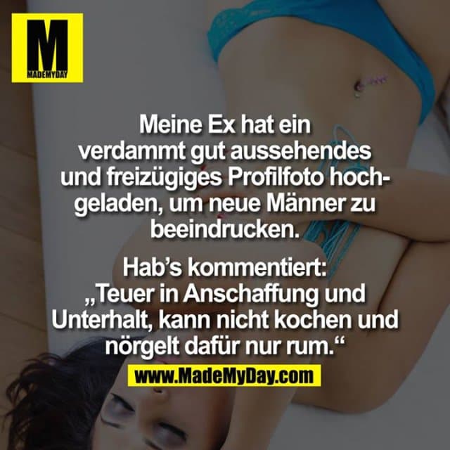 Meine Ex hat ein verdammt gut aussehendes und freizügiges Profilfoto hochgeladen, um neue Männer zu beeindrucken.
Hab's kommentiert: "Teuer in Anschaffung und Unterhalt, kann nicht kochen und nörgelt dafür nur rum. - Inspiration, Zitate & Sprüche | MadeMyDay | Jetzt entdecken & teilen Meine Ex hat ein verdammt gut aussehendes und freizügiges Profilfoto hochgeladen, um neue Männer zu beeindrucken.
Hab's kommentiert: "Teuer in Anschaffung und Unterhalt, kann nicht kochen und nörgelt dafür nur rum. - Inspirierendes Zitat mit Bild