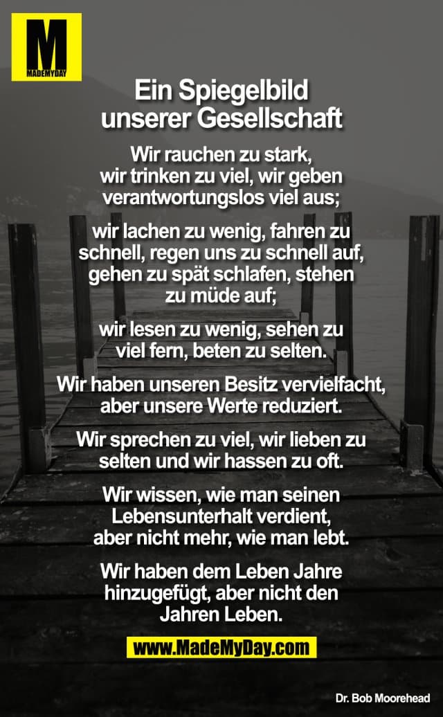 Ein Spiegelbild unserer Gesellschaft
Wir rauchen zu stark, wir trinken zu viel, wir geben verantwortungslos viel aus; wir lachen zu wenig, fahren zu schnell, regen uns zu schnell auf, gehen zu spät schlafen, stehen zu müde auf; wir lesen zu wenig, sehen zu viel fern, beten zu selten.
Wir haben unseren Besitz vervielfacht, aber unsere Werte reduziert. Wir sprechen zu viel, wir lieben zu selten und wir hassen zu oft.
Wir wissen, wie man seinen Lebensunterhalt verdient, aber nicht mehr, wie man lebt.
Wir haben dem Leben Jahre hinzugefügt, aber nicht den Jahren Leben. - Inspiration, Zitate & Sprüche | MadeMyDay | Jetzt entdecken & teilen Ein Spiegelbild unserer Gesellschaft
Wir rauchen zu stark, wir trinken zu viel, wir geben verantwortungslos viel aus; wir lachen zu wenig, fahren zu schnell, regen uns zu schnell auf, gehen zu spät schlafen, stehen zu müde auf; wir lesen zu wenig, sehen zu viel fern, beten zu selten.
Wir haben unseren Besitz vervielfacht, aber unsere Werte reduziert. Wir sprechen zu viel, wir lieben zu selten und wir hassen zu oft.
Wir wissen, wie man seinen Lebensunterhalt verdient, aber nicht mehr, wie man lebt.
Wir haben dem Leben Jahre hinzugefügt, aber nicht den Jahren Leben. - Inspirierendes Zitat mit Bild