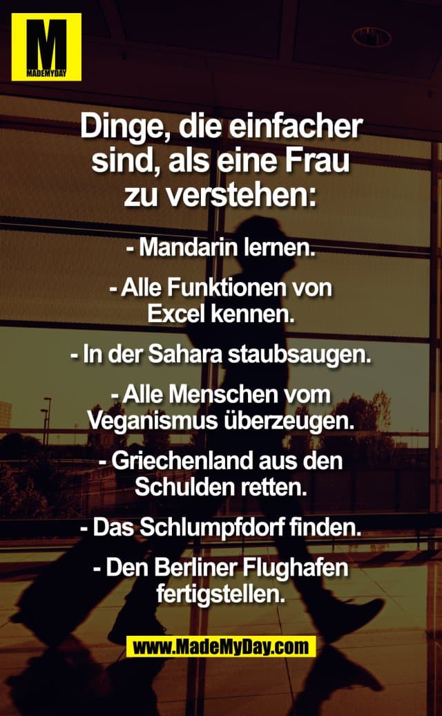 Dinge, die einfacher sind, als eine Frau zu verstehen:
- Mandarin lernen.
- Alle Funktionen von Excel kennen.
- In der Sahara staubsaugen.
- Alle Menschen vom Veganismus überzeugen.
- Griechenland aus den Schulden retten.
- Das Schlumpfdorf finden.
- Den Berliner Flughafen fertigstellen. - Inspiration, Zitate & Sprüche | MadeMyDay | Jetzt entdecken & teilen Dinge, die einfacher sind, als eine Frau zu verstehen:
- Mandarin lernen.
- Alle Funktionen von Excel kennen.
- In der Sahara staubsaugen.
- Alle Menschen vom Veganismus überzeugen.
- Griechenland aus den Schulden retten.
- Das Schlumpfdorf finden.
- Den Berliner Flughafen fertigstellen. - Inspirierendes Zitat mit Bild
