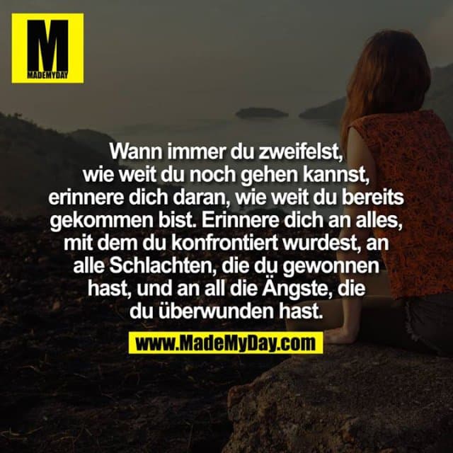 Wann immer Du zweifelst, wie weit du noch gehen kannst, erinnere Dich daran, wie weit Du bereits gekommen bist. Erinnere Dich an alles, mit dem Du konfrontiert wurdest, an alle Schlachten, die Du gewonnen hast, und an all die Ängste, die Du überwunden hast. - Inspiration, Zitate & Sprüche | MadeMyDay | Jetzt entdecken & teilen Wann immer Du zweifelst, wie weit du noch gehen kannst, erinnere Dich daran, wie weit Du bereits gekommen bist. Erinnere Dich an alles, mit dem Du konfrontiert wurdest, an alle Schlachten, die Du gewonnen hast, und an all die Ängste, die Du überwunden hast. - Inspirierendes Zitat mit Bild