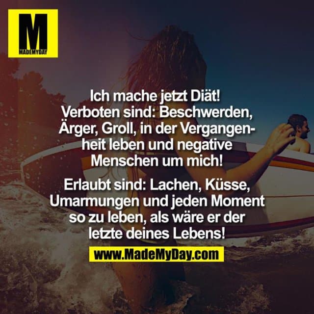 Ich mache jetzt Diät!
Verboten: Beschwerden, Ärger, Groll, in der Vergangenheit leben und negative Menschen um dich.
Erlaubt: Lachen, Umarmungen, Küsse und jeden Moment so zu leben,
als wäre er der letzte deines Lebens. - Inspiration, Zitate & Sprüche | MadeMyDay | Jetzt entdecken & teilen Ich mache jetzt Diät!
Verboten: Beschwerden, Ärger, Groll, in der Vergangenheit leben und negative Menschen um dich.
Erlaubt: Lachen, Umarmungen, Küsse und jeden Moment so zu leben,
als wäre er der letzte deines Lebens. - Inspirierendes Zitat mit Bild