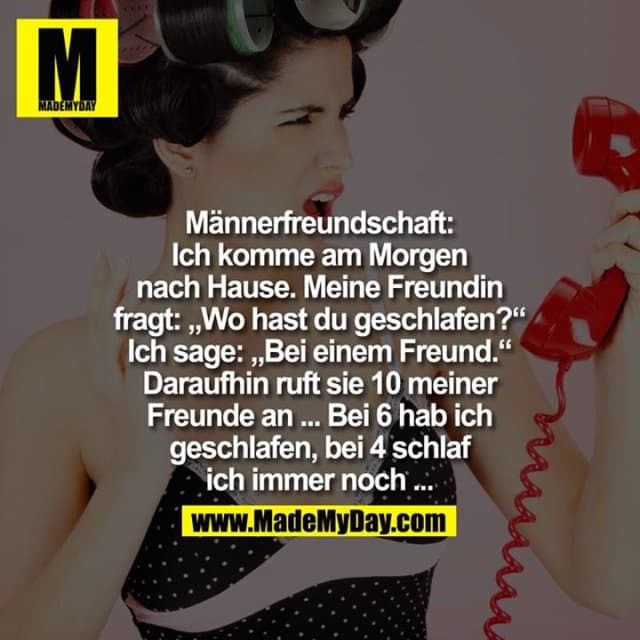 Männerfreundschaft
Ich komme am Morgen nach Hause. Meine Freundin fragt: "Wo hast du geschlafen?" Ich sage: "Bei einem Freund."
Daraufhin ruft sie 10 meiner Freunde an.
... bei 6 hab ich geschlafen ...
... bei 4 schlaf ich immer noch ... - Inspiration, Zitate & Sprüche | MadeMyDay | Jetzt entdecken & teilen Männerfreundschaft
Ich komme am Morgen nach Hause. Meine Freundin fragt: "Wo hast du geschlafen?" Ich sage: "Bei einem Freund."
Daraufhin ruft sie 10 meiner Freunde an.
... bei 6 hab ich geschlafen ...
... bei 4 schlaf ich immer noch ... - Inspirierendes Zitat mit Bild