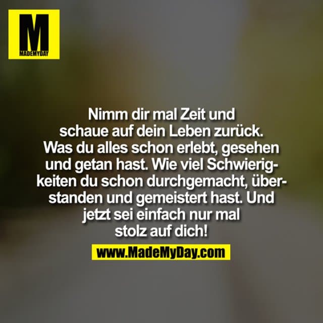 Nimm Dir mal Zeit und schaue auf Dein Leben zurück. Was Du alles schon erlebt, gesehen und getan hast. Wie viel Schwierigkeiten Du schon durchgemacht, überstanden und gemeistert hast. Und jetzt sei einfach nur mal stolz auf Dich! - Inspiration, Zitate & Sprüche | MadeMyDay | Jetzt entdecken & teilen Nimm Dir mal Zeit und schaue auf Dein Leben zurück. Was Du alles schon erlebt, gesehen und getan hast. Wie viel Schwierigkeiten Du schon durchgemacht, überstanden und gemeistert hast. Und jetzt sei einfach nur mal stolz auf Dich! - Inspirierendes Zitat mit Bild