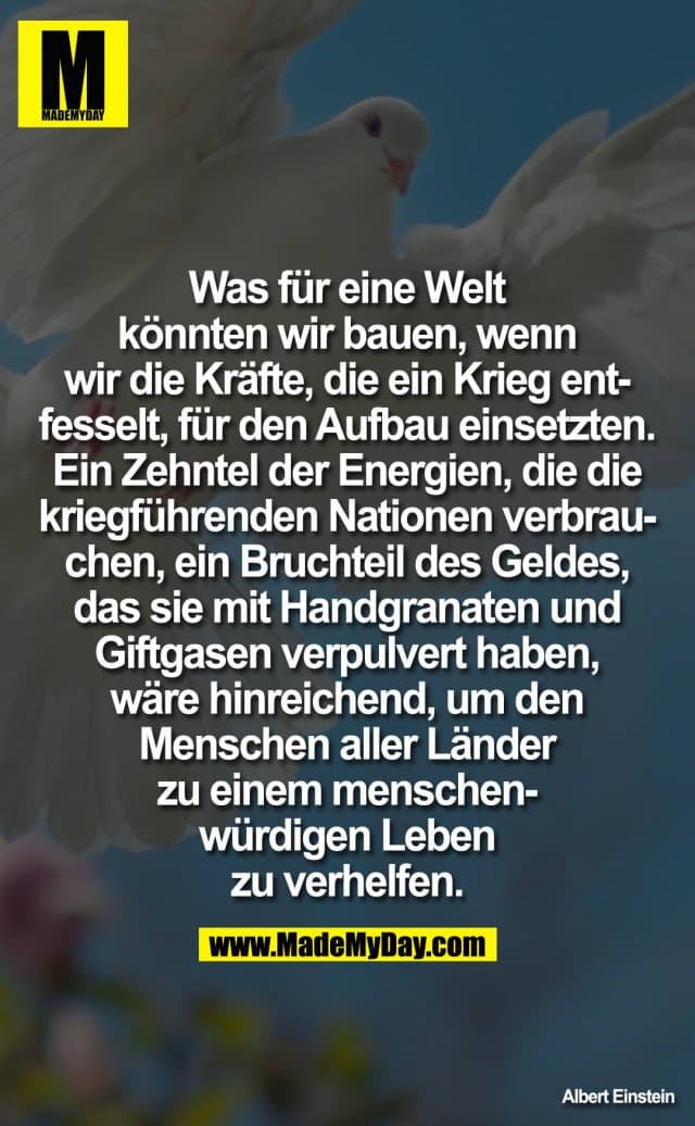 Was für eine Welt könnten wir bauen, wenn wir die Kräfte, die ein Krieg entfesselt, für den Aufbau einsetzten. Ein Zehntel der Energien, die die kriegführenden Nationen verbrauchen, ein Bruchteil des Geldes, das sie mit Handgranaten und Giftgasen verpulvert haben, wäre hinreichend, um den Menschen aller Länder zu einem menschenwürdigen Leben zu verhelfen. - Inspiration, Zitate & Sprüche | MadeMyDay | Jetzt entdecken & teilen Was für eine Welt könnten wir bauen, wenn wir die Kräfte, die ein Krieg entfesselt, für den Aufbau einsetzten. Ein Zehntel der Energien, die die kriegführenden Nationen verbrauchen, ein Bruchteil des Geldes, das sie mit Handgranaten und Giftgasen verpulvert haben, wäre hinreichend, um den Menschen aller Länder zu einem menschenwürdigen Leben zu verhelfen. - Inspirierendes Zitat mit Bild