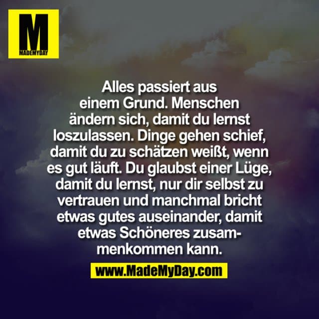 Alles passiert aus
einem Grund. Menschen
ändern sich, damit du lernst
loszulassen. Dinge gehen schief,
damit du zu schätzen weißt, wenn
es gut läuft. Du glaubst einer Lüge,
damit du lernst , nur dir selbst zu
vertrauen und manchmal bricht
etwas gutes auseinander, damit
etwas Schöneres zusam-
menkommen kann. - Inspiration, Zitate & Sprüche | MadeMyDay | Jetzt entdecken & teilen Alles passiert aus
einem Grund. Menschen
ändern sich, damit du lernst
loszulassen. Dinge gehen schief,
damit du zu schätzen weißt, wenn
es gut läuft. Du glaubst einer Lüge,
damit du lernst , nur dir selbst zu
vertrauen und manchmal bricht
etwas gutes auseinander, damit
etwas Schöneres zusam-
menkommen kann. - Inspirierendes Zitat mit Bild