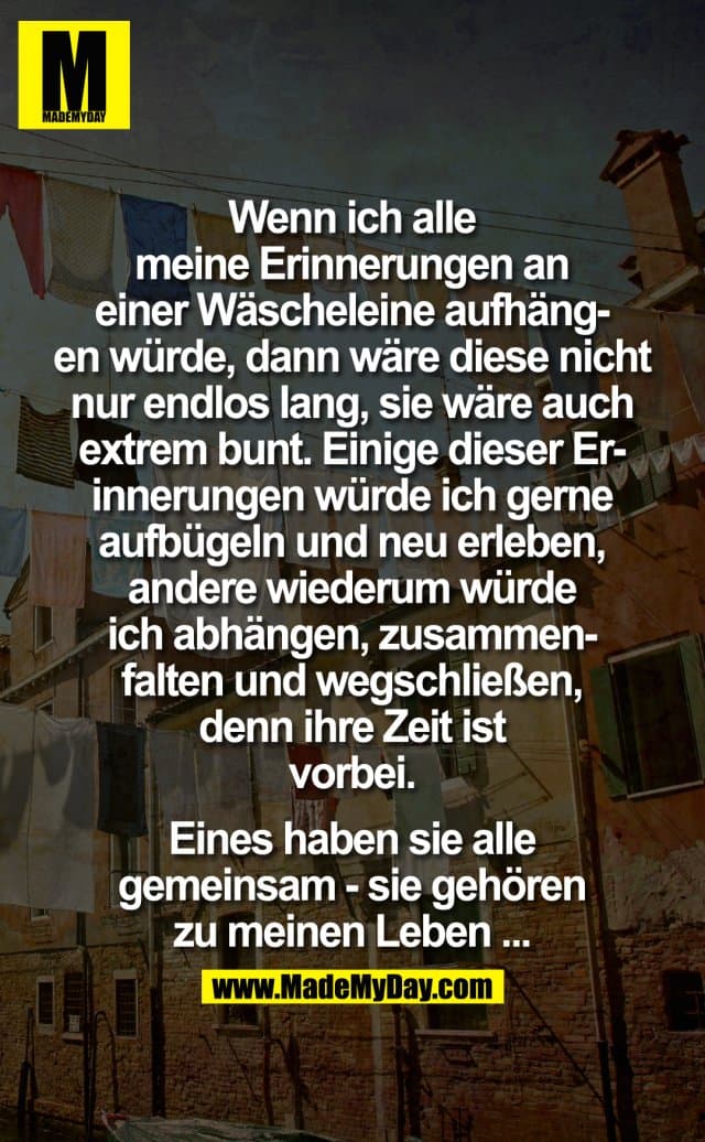 Wenn ich alle meine Erinnerungen an einer Wäscheleine aufhängen würde, dann wäre diese nicht nur endlos lang, sie wäre auch extrem bunt, einige dieser Erinnerungen würde ich gerne aufbügeln und neu erleben, andere wiederum würde ich abhängen, zusammenfalten und wegschließen, denn ihre Zeit ist vorbei, doch eines haben sie alle gemeinsam - Sie gehören zu meinen Leben ... - Inspiration, Zitate & Sprüche | MadeMyDay | Jetzt entdecken & teilen Wenn ich alle meine Erinnerungen an einer Wäscheleine aufhängen würde, dann wäre diese nicht nur endlos lang, sie wäre auch extrem bunt, einige dieser Erinnerungen würde ich gerne aufbügeln und neu erleben, andere wiederum würde ich abhängen, zusammenfalten und wegschließen, denn ihre Zeit ist vorbei, doch eines haben sie alle gemeinsam - Sie gehören zu meinen Leben ... - Inspirierendes Zitat mit Bild