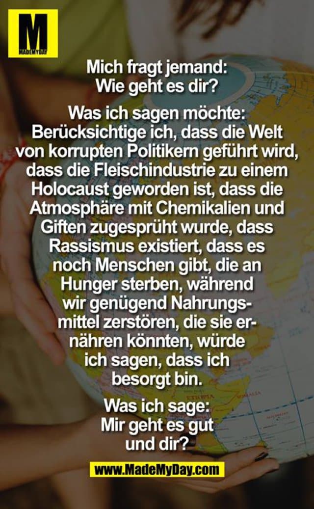Mich fragt jemand:
Wie geht es dir?
Was ich sagen möchte:
Berücksichtige ich, dass die Welt
von korrupten Politikern geführt wird,
dass die Fleischindustrie zu einem
Holocaust geworden ist, dass die
Atmosphäre mit Chemikalien und
Giften zugesprüht wurde, dass
Rassismus existiert, dass es
noch Menschen gibt, die an
Hunger sterben, während
wir genügend Nahrungs-
mittel zerstören, die sie er-
nähren könnten, würde
ich sagen, dass ich
besorgt bin.
Was ich sage:
Mir geht es gut
und dir? - Inspiration, Zitate & Sprüche | MadeMyDay | Jetzt entdecken & teilen Mich fragt jemand:
Wie geht es dir?
Was ich sagen möchte:
Berücksichtige ich, dass die Welt
von korrupten Politikern geführt wird,
dass die Fleischindustrie zu einem
Holocaust geworden ist, dass die
Atmosphäre mit Chemikalien und
Giften zugesprüht wurde, dass
Rassismus existiert, dass es
noch Menschen gibt, die an
Hunger sterben, während
wir genügend Nahrungs-
mittel zerstören, die sie er-
nähren könnten, würde
ich sagen, dass ich
besorgt bin.
Was ich sage:
Mir geht es gut
und dir? - Inspirierendes Zitat mit Bild