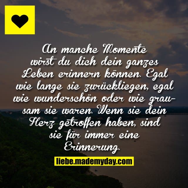 An manche Momente wirst du dich dein ganzes Leben erinnern können. Egal wie lange sie zurückliegen, egal wie wunderschön oder wie grausam sie waren. Wenn sie dein Herz getroffen haben, sind sie für immer eine Erinnerung ... - Inspiration, Zitate & Sprüche | MadeMyDay | Jetzt entdecken & teilen An manche Momente wirst du dich dein ganzes Leben erinnern können. Egal wie lange sie zurückliegen, egal wie wunderschön oder wie grausam sie waren. Wenn sie dein Herz getroffen haben, sind sie für immer eine Erinnerung ... - Inspirierendes Zitat mit Bild