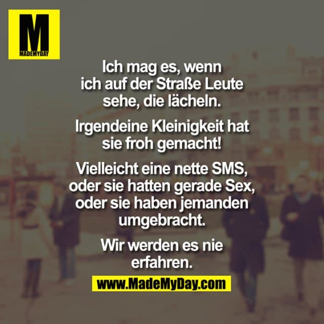 Ich mag es, wenn ich auf der Straße Leute sehe, die lächeln. Irgendeine Kleinigkeit hat sie froh gemacht! Vielleicht eine nette SMS, oder sie hatten gerade Sex, oder sie haben jemanden umgebracht. Wir werden es nie erfahren. - Inspiration, Zitate & Sprüche | MadeMyDay | Jetzt entdecken & teilen Ich mag es, wenn ich auf der Straße Leute sehe, die lächeln. Irgendeine Kleinigkeit hat sie froh gemacht! Vielleicht eine nette SMS, oder sie hatten gerade Sex, oder sie haben jemanden umgebracht. Wir werden es nie erfahren. - Inspirierendes Zitat mit Bild