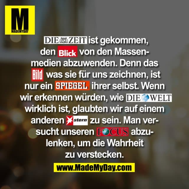 Die Zeit ist gekommen, den Blick von den Massenmedien abzuwenden. Denn das Bild was sie für uns zeichnen, ist nur ein SPIEGEL Ihrer selbst. Wenn wir erkennen würden, wie DIE WELT wirklich ist, glaubten wir auf einem anderen Stern zu sein. Man versucht unseren FOCUS abzulenken, um die Wahrheit zu verstecken. - Inspiration, Zitate & Sprüche | MadeMyDay | Jetzt entdecken & teilen Die Zeit ist gekommen, den Blick von den Massenmedien abzuwenden. Denn das Bild was sie für uns zeichnen, ist nur ein SPIEGEL Ihrer selbst. Wenn wir erkennen würden, wie DIE WELT wirklich ist, glaubten wir auf einem anderen Stern zu sein. Man versucht unseren FOCUS abzulenken, um die Wahrheit zu verstecken. - Inspirierendes Zitat mit Bild