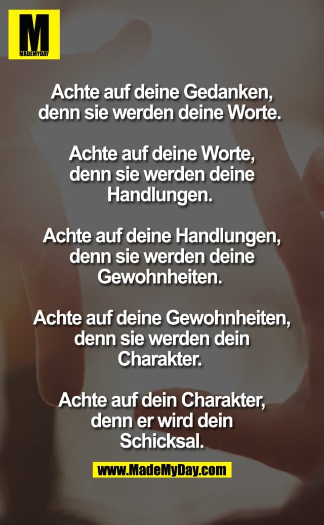 Achte auf Deine Gedanken, denn sie werden Deine Worte.
Achte auf Deine Worte, denn sie werden Deine Handlungen.
Achte auf Deine Handlungen, denn sie werden Deine Gewohnheiten.
Achte auf Deine Gewohnheiten, denn sie werden Dein Charakter.
Achte auf Dein Charakter, denn er wird Dein Schicksal. - Inspiration, Zitate & Sprüche | MadeMyDay | Jetzt entdecken & teilen Achte auf Deine Gedanken, denn sie werden Deine Worte.
Achte auf Deine Worte, denn sie werden Deine Handlungen.
Achte auf Deine Handlungen, denn sie werden Deine Gewohnheiten.
Achte auf Deine Gewohnheiten, denn sie werden Dein Charakter.
Achte auf Dein Charakter, denn er wird Dein Schicksal. - Inspirierendes Zitat mit Bild