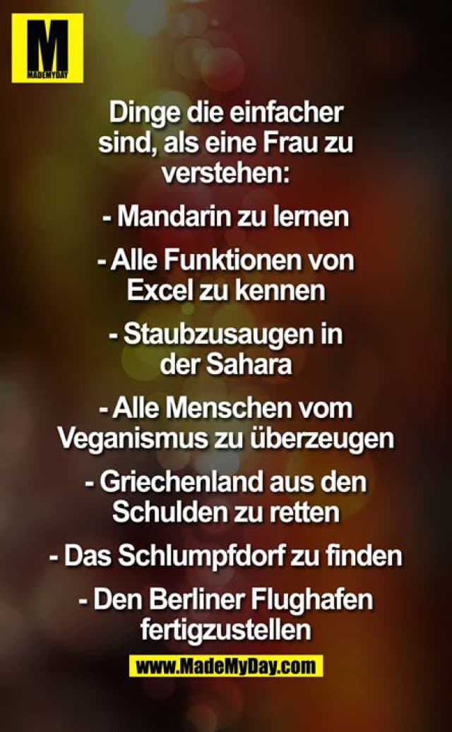 Dinge die einfacher sind, als eine Frau zu verstehen:
- Mandarin zu lernen
- Alle Funktionen von Excel zu kennen
- Staubzusaugen in der Sahara
- Alle Menschen vom Veganismus zu überzeugen
- Griechenland aus den Schulden zu retten
- Das Schlumpfdorf zu finden
- Den Berliner Flughafen fertigzustellen - Inspiration, Zitate & Sprüche | MadeMyDay | Jetzt entdecken & teilen Dinge die einfacher sind, als eine Frau zu verstehen:
- Mandarin zu lernen
- Alle Funktionen von Excel zu kennen
- Staubzusaugen in der Sahara
- Alle Menschen vom Veganismus zu überzeugen
- Griechenland aus den Schulden zu retten
- Das Schlumpfdorf zu finden
- Den Berliner Flughafen fertigzustellen - Inspirierendes Zitat mit Bild
