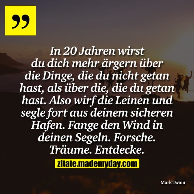 In 20 Jahren wirst du dich mehr ärgern über die Dinge, die du nicht getan hast, als über die, die du getan hast. Also wirf die Leinen und segle fort aus deinem sicheren Hafen. Fange den Wind in deinen Segeln. Forsche. Träume. Entdecke. - Inspiration, Zitate & Sprüche | MadeMyDay | Jetzt entdecken & teilen In 20 Jahren wirst du dich mehr ärgern über die Dinge, die du nicht getan hast, als über die, die du getan hast. Also wirf die Leinen und segle fort aus deinem sicheren Hafen. Fange den Wind in deinen Segeln. Forsche. Träume. Entdecke. - Inspirierendes Zitat mit Bild