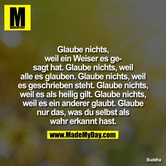 Glaube nichts, weil ein Weiser es gesagt hat. Glaube nichts, weil alle es glauben. Glaube nichts, weil es geschrieben steht. Glaube nichts, weil es als heilig gilt. Glaube nichts, weil es ein anderer glaubt. Glaube nur das, was du selbst als wahr erkannt hast. - Inspiration, Zitate & Sprüche | MadeMyDay | Jetzt entdecken & teilen Glaube nichts, weil ein Weiser es gesagt hat. Glaube nichts, weil alle es glauben. Glaube nichts, weil es geschrieben steht. Glaube nichts, weil es als heilig gilt. Glaube nichts, weil es ein anderer glaubt. Glaube nur das, was du selbst als wahr erkannt hast. - Inspirierendes Zitat mit Bild
