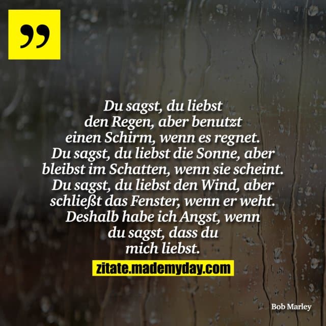 Du sagst, du liebst den Regen, aber benutzt einen Schirm, wenn es regnet. Du sagst, du liebst die Sonne, aber bleibst im Schatten, wenn sie scheint. Du sagst, du liebst den Wind, aber schließt das Fenster, wenn er weht. Deshalb habe ich Angst, wenn du sagst, dass du mich liebst. - Inspiration, Zitate & Sprüche | MadeMyDay | Jetzt entdecken & teilen Du sagst, du liebst den Regen, aber benutzt einen Schirm, wenn es regnet. Du sagst, du liebst die Sonne, aber bleibst im Schatten, wenn sie scheint. Du sagst, du liebst den Wind, aber schließt das Fenster, wenn er weht. Deshalb habe ich Angst, wenn du sagst, dass du mich liebst. - Inspirierendes Zitat mit Bild