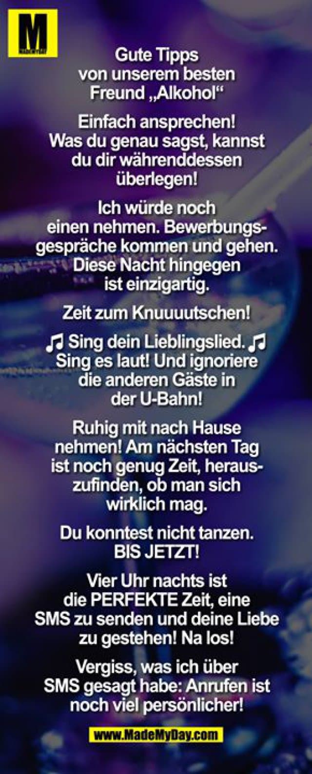 Gute Tipps von unserem besten Freund „Alkohol"
Einfach ansprechen! Was du genau sagst, kannst du dir währenddessen überlegen!
Ich würde noch einen nehmen. Bewerbungsgespräche kommen und gehen. Diese Nacht hingegen ist einzigartig.
Zeit zum Knuuuutschen!
(NOTEN EMOTICONS) Sing dein Lieblingslied. Sing es laut! Und ignoriere die anderen Gäste in der U-Bahn! (NOTEN EMOTICONS)
Ruhig mit nach Hause nehmen! Am nächsten Tag ist noch genug Zeit, herauszufinden, ob man sich wirklich mag.
Du konntest nicht tanzen. BIS JETZT!
Vier Uhr nachts ist die PERFEKTE Zeit, eine SMS zu senden und deine Liebe zu gestehen! Na los!
Vergiss, was ich über SMS gesagt habe: Anrufen ist noch viel persönlicher! - Inspiration, Zitate & Sprüche | MadeMyDay | Jetzt entdecken & teilen Gute Tipps von unserem besten Freund „Alkohol"
Einfach ansprechen! Was du genau sagst, kannst du dir währenddessen überlegen!
Ich würde noch einen nehmen. Bewerbungsgespräche kommen und gehen. Diese Nacht hingegen ist einzigartig.
Zeit zum Knuuuutschen!
(NOTEN EMOTICONS) Sing dein Lieblingslied. Sing es laut! Und ignoriere die anderen Gäste in der U-Bahn! (NOTEN EMOTICONS)
Ruhig mit nach Hause nehmen! Am nächsten Tag ist noch genug Zeit, herauszufinden, ob man sich wirklich mag.
Du konntest nicht tanzen. BIS JETZT!
Vier Uhr nachts ist die PERFEKTE Zeit, eine SMS zu senden und deine Liebe zu gestehen! Na los!
Vergiss, was ich über SMS gesagt habe: Anrufen ist noch viel persönlicher! - Inspirierendes Zitat mit Bild