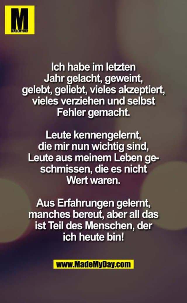 Ich habe in diesem Jahr gelacht, geweint, gelebt, geliebt, vieles akzeptiert, vieles verziehen und selbst Fehler gemacht... Leute kennengelernt, die mir nun wichtig sind, Leute aus meinem Leben geschmissen die es nicht Wert waren... Aus Erfahrungen gelernt, manches bereut aber all das, ist Teil des Menschen der ich heute bin! - Inspiration, Zitate & Sprüche | MadeMyDay | Jetzt entdecken & teilen Ich habe in diesem Jahr gelacht, geweint, gelebt, geliebt, vieles akzeptiert, vieles verziehen und selbst Fehler gemacht... Leute kennengelernt, die mir nun wichtig sind, Leute aus meinem Leben geschmissen die es nicht Wert waren... Aus Erfahrungen gelernt, manches bereut aber all das, ist Teil des Menschen der ich heute bin! - Inspirierendes Zitat mit Bild
