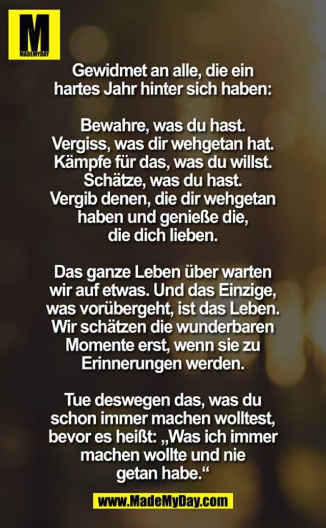 Gewidmet an alle, die ein hartes Jahr hinter sich haben ...
bewahre was Du hast ... vergiss, was Dir wehtat ... Kämpfe für das, was Du willst ... Schätze was Du hast ... vergib denen die Dir wehtaten und genieße die, die Dich lieben. Das ganze Leben warten wir auf etwas ... und das Einzige, was vorübergeht, ist das Leben. Wir schätzen die wunderbaren Momente nicht, erst wenn Sie zu Erinnerungen wurden. Deswegen ... mach, was Du immer machen willst, bevor es heißt ... was ich immer machen wollte und nicht tat.
Es ist niemals zu spät, um neu anzufangen und niemals zu schwierig um es zu versuchen. - Inspiration, Zitate & Sprüche | MadeMyDay | Jetzt entdecken & teilen Gewidmet an alle, die ein hartes Jahr hinter sich haben ...
bewahre was Du hast ... vergiss, was Dir wehtat ... Kämpfe für das, was Du willst ... Schätze was Du hast ... vergib denen die Dir wehtaten und genieße die, die Dich lieben. Das ganze Leben warten wir auf etwas ... und das Einzige, was vorübergeht, ist das Leben. Wir schätzen die wunderbaren Momente nicht, erst wenn Sie zu Erinnerungen wurden. Deswegen ... mach, was Du immer machen willst, bevor es heißt ... was ich immer machen wollte und nicht tat.
Es ist niemals zu spät, um neu anzufangen und niemals zu schwierig um es zu versuchen. - Inspirierendes Zitat mit Bild