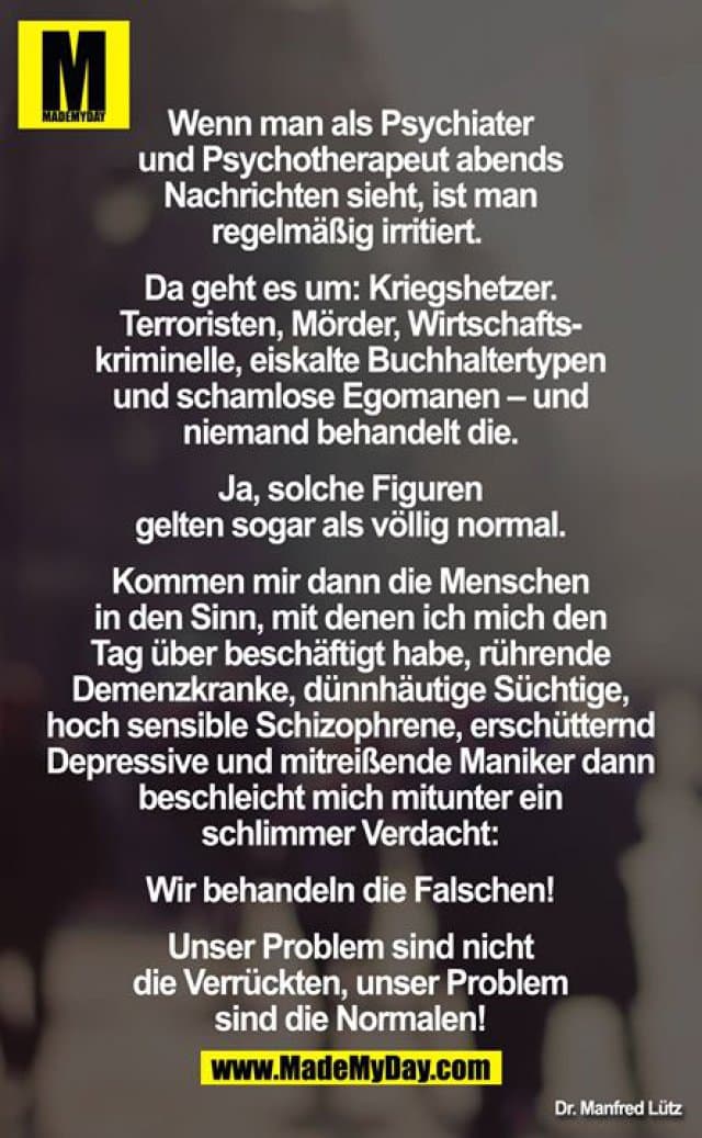„Wenn man als Psychiater und Psychotherapeut abends Nachrichten sieht, ist man regelmäßig irritiert. Da geht es um: Kriegshetzer. Terroristen, Mörder, Wirtschaftskriminelle, eiskalte Buchhaltertypen und schamlose Egomanen – und niemand behandelt die.“
„Ja, solche Figuren gelten sogar als völlig normal. Kommen mir dann die Menschen in den Sinn, mit denen ich mich den Tag über beschäftigt habe, rührende Demenzkranke, dünnhäutige Süchtige, hoch sensible Schizophrene, erschütternd Depressive und mitreißende Maniker dann beschleicht mich mitunter ein schlimmer Verdacht: Wir behandeln die Falschen! Unser Problem sind nicht die Verrückten, unser Problem sind die Normalen! - Inspiration, Zitate & Sprüche | MadeMyDay | Jetzt entdecken & teilen „Wenn man als Psychiater und Psychotherapeut abends Nachrichten sieht, ist man regelmäßig irritiert. Da geht es um: Kriegshetzer. Terroristen, Mörder, Wirtschaftskriminelle, eiskalte Buchhaltertypen und schamlose Egomanen – und niemand behandelt die.“
„Ja, solche Figuren gelten sogar als völlig normal. Kommen mir dann die Menschen in den Sinn, mit denen ich mich den Tag über beschäftigt habe, rührende Demenzkranke, dünnhäutige Süchtige, hoch sensible Schizophrene, erschütternd Depressive und mitreißende Maniker dann beschleicht mich mitunter ein schlimmer Verdacht: Wir behandeln die Falschen! Unser Problem sind nicht die Verrückten, unser Problem sind die Normalen! - Inspirierendes Zitat mit Bild