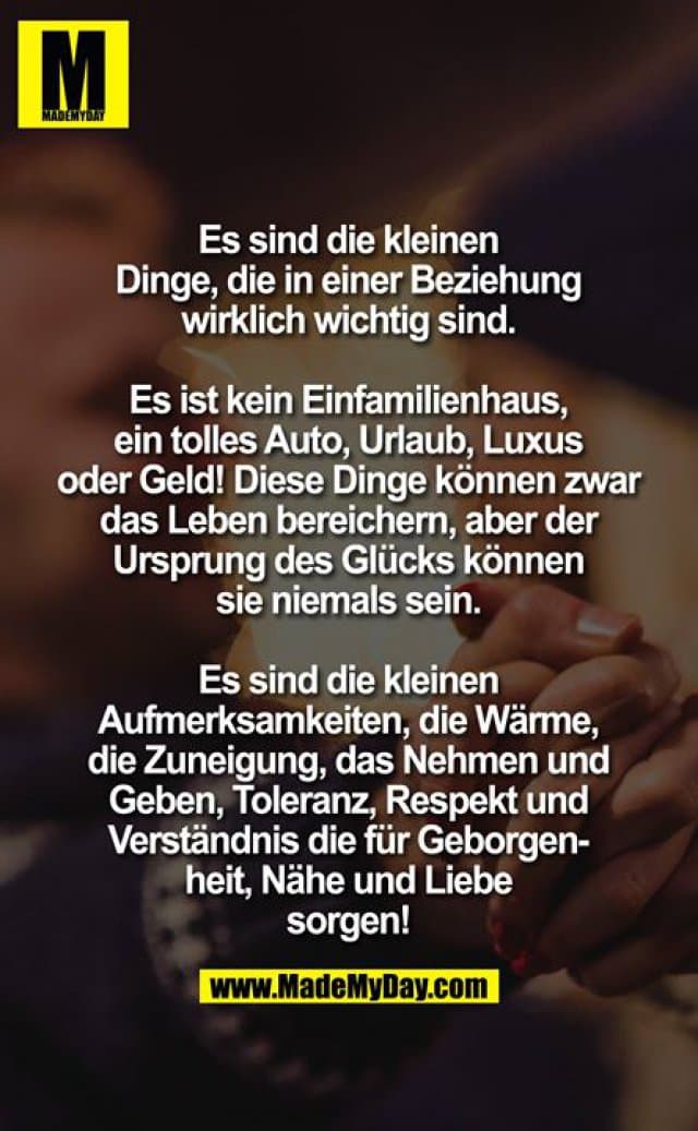 Es sind die kleinen Dinge, die in einer Beziehung wirklich wichtig sind. Es ist kein Einfamilienhaus, ein tolles Auto, Urlaub, Luxus oder Geld! Diese Dinge können zwar das Leben bereichern, aber der Ursprung des Glücks können sie niemals sein. es sind die kleinen Aufmerksamkeiten, die Wärme, die Zuneigung, das Nehmen und Geben, Toleranz, Respekt und Verständnis die für Geborgenheit , Nähe und Liebe sorgen! - Inspiration, Zitate & Sprüche | MadeMyDay | Jetzt entdecken & teilen Es sind die kleinen Dinge, die in einer Beziehung wirklich wichtig sind. Es ist kein Einfamilienhaus, ein tolles Auto, Urlaub, Luxus oder Geld! Diese Dinge können zwar das Leben bereichern, aber der Ursprung des Glücks können sie niemals sein. es sind die kleinen Aufmerksamkeiten, die Wärme, die Zuneigung, das Nehmen und Geben, Toleranz, Respekt und Verständnis die für Geborgenheit , Nähe und Liebe sorgen! - Inspirierendes Zitat mit Bild