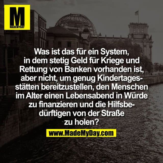 Was ist das für ein System, in dem stetig Geld für Kriege und Rettung von Banken vorhanden ist, aber nicht, um genug Kindertagesstätten bereitzustellen, den Menschen im Alter einen Lebensabend in Würde zu finanzieren und die Hilfsbedürftigen von der Straße zu holen? - Inspiration, Zitate & Sprüche | MadeMyDay | Jetzt entdecken & teilen Was ist das für ein System, in dem stetig Geld für Kriege und Rettung von Banken vorhanden ist, aber nicht, um genug Kindertagesstätten bereitzustellen, den Menschen im Alter einen Lebensabend in Würde zu finanzieren und die Hilfsbedürftigen von der Straße zu holen? - Inspirierendes Zitat mit Bild