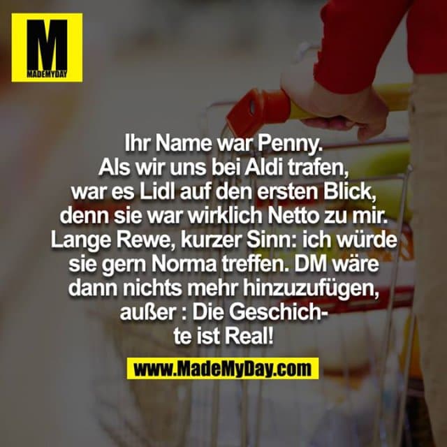 Ihr Name war Penny. Als wir uns bei Aldi getroffen haben war es Lidl auf den ersten Blick, denn sie war wirklich Netto zu mir. Lange Rewe, kurzer Sinn: ich würde sie gern Norma treffen. DM wäre dann nichts mehr hinzuzufügen, außer : Die Geschichte ist Real! - Inspiration, Zitate & Sprüche | MadeMyDay | Jetzt entdecken & teilen Ihr Name war Penny. Als wir uns bei Aldi getroffen haben war es Lidl auf den ersten Blick, denn sie war wirklich Netto zu mir. Lange Rewe, kurzer Sinn: ich würde sie gern Norma treffen. DM wäre dann nichts mehr hinzuzufügen, außer : Die Geschichte ist Real! - Inspirierendes Zitat mit Bild