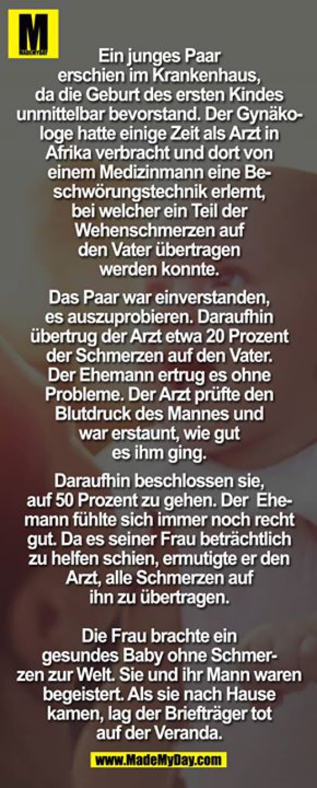 Ein junges Paar erschien im Krankenhaus, da die Geburt des ersten Kindes unmittelbar bevorstand. Der Gynäkologe hatte einige Zeit als Arzt in Afrika verbracht und dort von einem Medizinmann eine Beschwörungstechnik erlernt, bei welcher ein Teil der Wehenschmerzen auf den Vater
übertragen werden konnte.
Das Paar war einverstanden, es auszuprobieren. Daraufhin übertrug der Arzt etwa 20 Prozent der Schmerzen auf den Vater. Der Ehemann ertrug es ohne Probleme. Der Arzt prüfte den Blutdruck des Mannes und war erstaun, wie gut es ihm ging.
Daraufhin beschlossen sie, auf 50 Prozent zu gehen. Der Ehemann fühlte*sich immer noch recht gut. Da es seiner Frau beträchtlich zu helfen schien, ermutigte er den Arzt, alle Schmerzen auf ihn zu übertragen.
Die Frau brachte ein gesundes Baby ohne Schmerzen zur Welt. Sie und ihr Mann waren begeistert. Als sie nach Hause kamen, lag der Briefträger tot auf der Veranda. - Inspiration, Zitate & Sprüche | MadeMyDay | Jetzt entdecken & teilen Ein junges Paar erschien im Krankenhaus, da die Geburt des ersten Kindes unmittelbar bevorstand. Der Gynäkologe hatte einige Zeit als Arzt in Afrika verbracht und dort von einem Medizinmann eine Beschwörungstechnik erlernt, bei welcher ein Teil der Wehenschmerzen auf den Vater
übertragen werden konnte.
Das Paar war einverstanden, es auszuprobieren. Daraufhin übertrug der Arzt etwa 20 Prozent der Schmerzen auf den Vater. Der Ehemann ertrug es ohne Probleme. Der Arzt prüfte den Blutdruck des Mannes und war erstaun, wie gut es ihm ging.
Daraufhin beschlossen sie, auf 50 Prozent zu gehen. Der Ehemann fühlte*sich immer noch recht gut. Da es seiner Frau beträchtlich zu helfen schien, ermutigte er den Arzt, alle Schmerzen auf ihn zu übertragen.
Die Frau brachte ein gesundes Baby ohne Schmerzen zur Welt. Sie und ihr Mann waren begeistert. Als sie nach Hause kamen, lag der Briefträger tot auf der Veranda. - Inspirierendes Zitat mit Bild