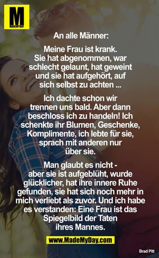An alle Männer:
Meine Frau ist krank. Sie hat abgenommen, war schlecht gelaunt, hat geweint und sie hat aufgehört auf sich selbst zu achten ...
Ich dachte schon wir trennen uns bald. Aber dann beschloss ich zu handeln! Ich schenkte ihr Blumen, Geschenke, Komplimente, ich lebte für sie, sprach mit anderen nur über sie.
Man glaubt es nicht - aber sie ist aufgeblüht, wurde glücklicher, hat ihre innere Ruhe gefunden, sie hat sich noch mehr in mich verliebt als zuvor. Und ich habe es verstanden:
Eine Frau ist das Spiegelbild der Taten ihres Mannes. - Inspiration, Zitate & Sprüche | MadeMyDay | Jetzt entdecken & teilen An alle Männer:
Meine Frau ist krank. Sie hat abgenommen, war schlecht gelaunt, hat geweint und sie hat aufgehört auf sich selbst zu achten ...
Ich dachte schon wir trennen uns bald. Aber dann beschloss ich zu handeln! Ich schenkte ihr Blumen, Geschenke, Komplimente, ich lebte für sie, sprach mit anderen nur über sie.
Man glaubt es nicht - aber sie ist aufgeblüht, wurde glücklicher, hat ihre innere Ruhe gefunden, sie hat sich noch mehr in mich verliebt als zuvor. Und ich habe es verstanden:
Eine Frau ist das Spiegelbild der Taten ihres Mannes. - Inspirierendes Zitat mit Bild